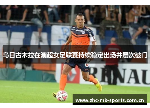 乌日古木拉在澳超女足联赛持续稳定出场并屡次破门 乌日古木拉在澳超女足联赛持续稳定出场并屡次破门